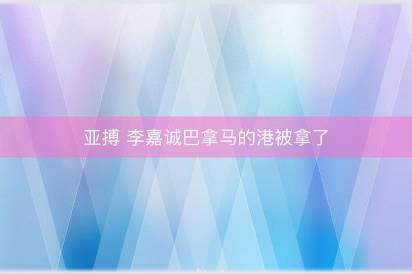 亚搏 李嘉诚巴拿马的港被拿了
