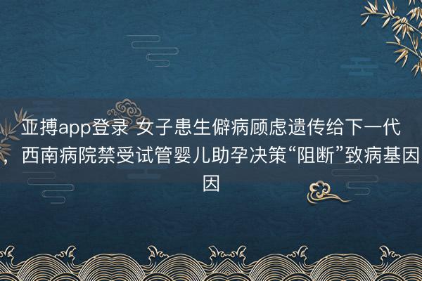亚搏app登录 女子患生僻病顾虑遗传给下一代，西南病院禁受试管婴儿助孕决策“阻断”致病基因