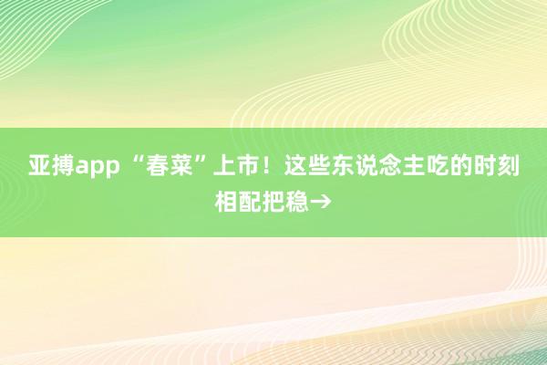 亚搏app “春菜”上市！这些东说念主吃的时刻相配把稳→