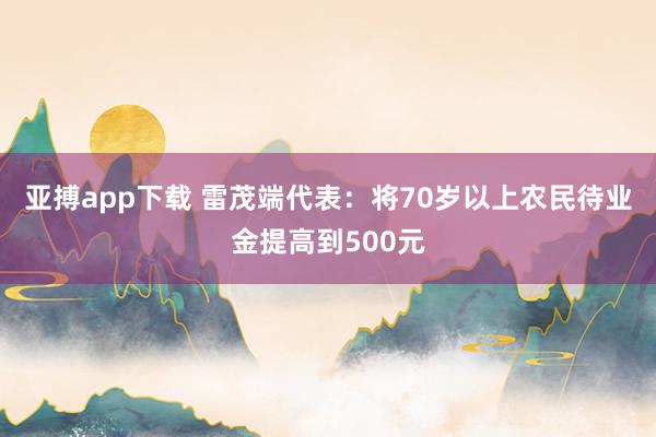 亚搏app下载 雷茂端代表：将70岁以上农民待业金提高到500元