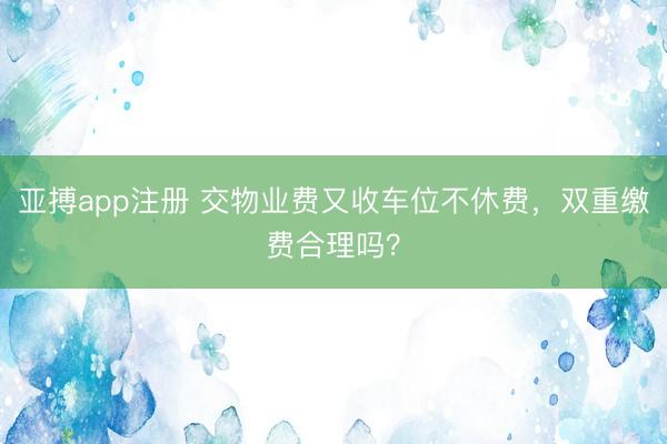 亚搏app注册 交物业费又收车位不休费，双重缴费合理吗？