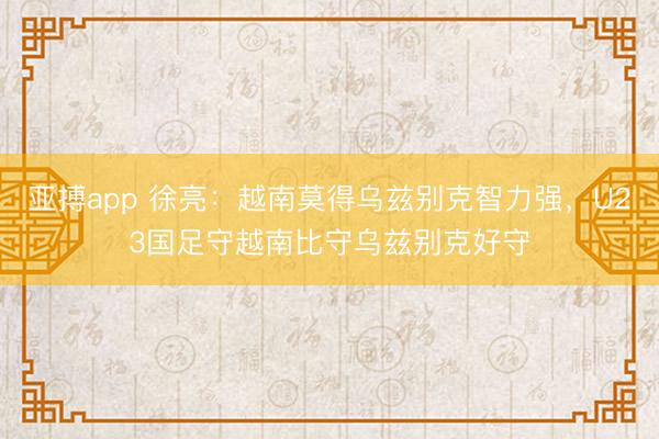 亚搏app 徐亮：越南莫得乌兹别克智力强，U23国足守越南比守乌兹别克好守