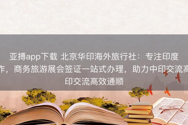 亚搏app下载 北京华印海外旅行社：专注印度签证工作，商务旅游展会签证一站式办理，助力中印交流高效通顺