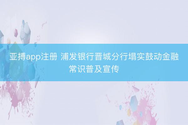亚搏app注册 浦发银行晋城分行塌实鼓动金融常识普及宣传