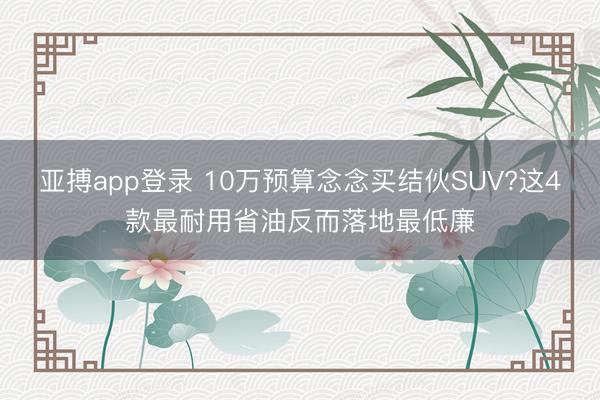 亚搏app登录 10万预算念念买结伙SUV?这4款最耐用省油反而落地最低廉