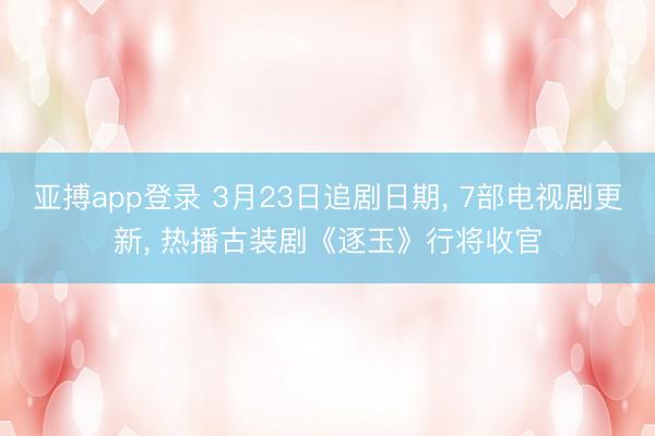 亚搏app登录 3月23日追剧日期, 7部电视剧更新, 热播古装剧《逐玉》行将收官