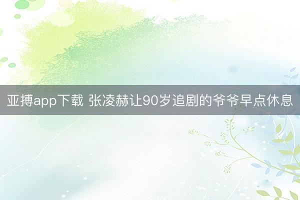 亚搏app下载 张凌赫让90岁追剧的爷爷早点休息