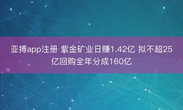 亚搏app注册 紫金矿业日赚1.42亿 拟不超25亿回购全年分成160亿
