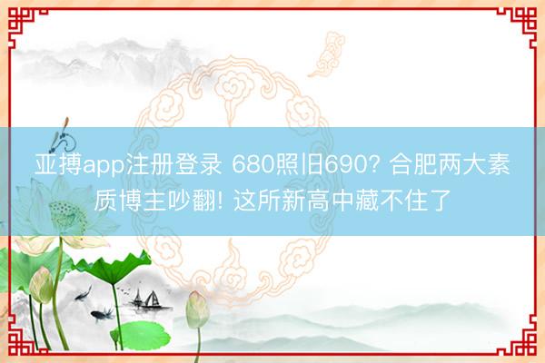 亚搏app注册登录 680照旧690? 合肥两大素质博主吵翻! 这所新高中藏不住了