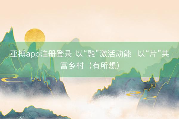 亚搏app注册登录 以“融”激活动能  以“片”共富乡村（有所想）