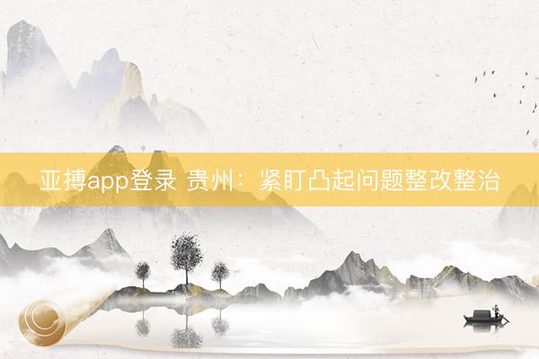 亚搏app登录 贵州：紧盯凸起问题整改整治