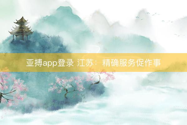 亚搏app登录 江苏：精确服务促作事