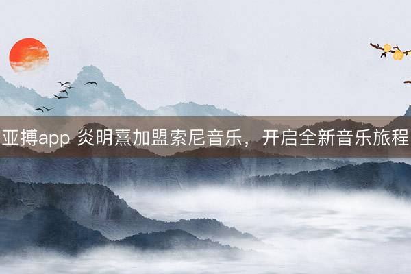 亚搏app 炎明熹加盟索尼音乐，开启全新音乐旅程