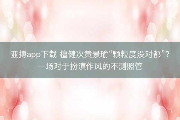 亚搏app下载 檀健次黄景瑜“颗粒度没对都”？一场对于扮演作风的不测照管