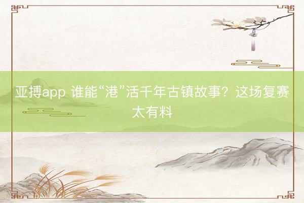 亚搏app 谁能“港”活千年古镇故事？这场复赛太有料