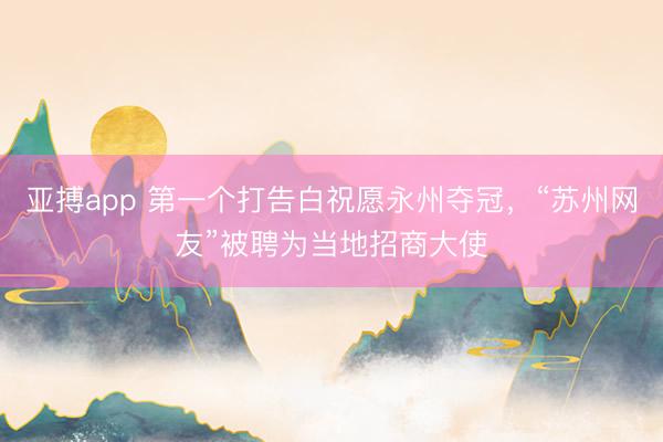 亚搏app 第一个打告白祝愿永州夺冠，“苏州网友”被聘为当地招商大使