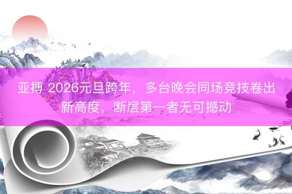 亚搏 2026元旦跨年，多台晚会同场竞技卷出新高度，断层第一者无可撼动