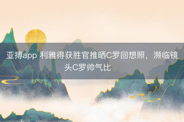 亚搏app 利雅得获胜官推晒C罗回想照，濒临镜头C罗帅气比✌️