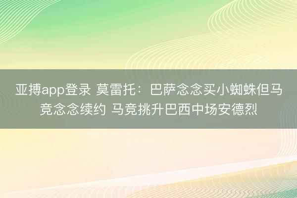亚搏app登录 莫雷托：巴萨念念买小蜘蛛但马竞念念续约 马竞挑升巴西中场安德烈