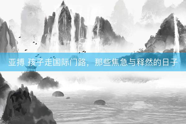 亚搏 孩子走国际门路，那些焦急与释然的日子