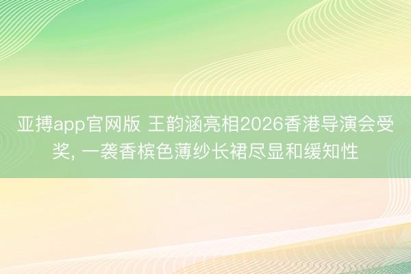 亚搏app官网版 王韵涵亮相2026香港导演会受奖, 一袭香槟色薄纱长裙尽显和缓知性