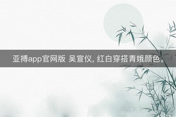 亚搏app官网版 吴宣仪, 红白穿搭青娥颜色。