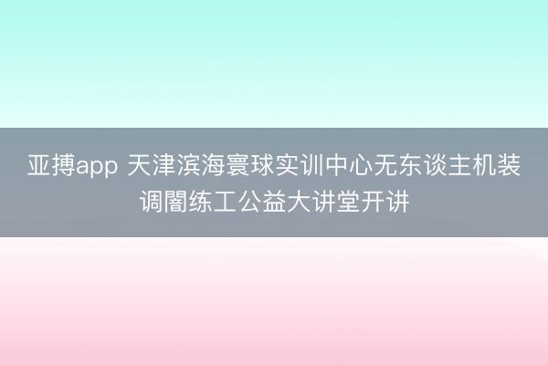 亚搏app 天津滨海寰球实训中心无东谈主机装调闇练工公益大讲堂开讲