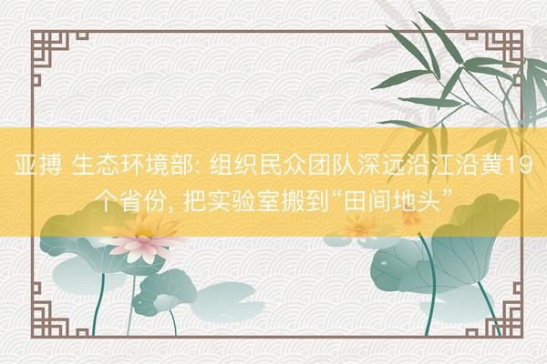 亚搏 生态环境部: 组织民众团队深远沿江沿黄19个省份, 把实验室搬到“田间地头”