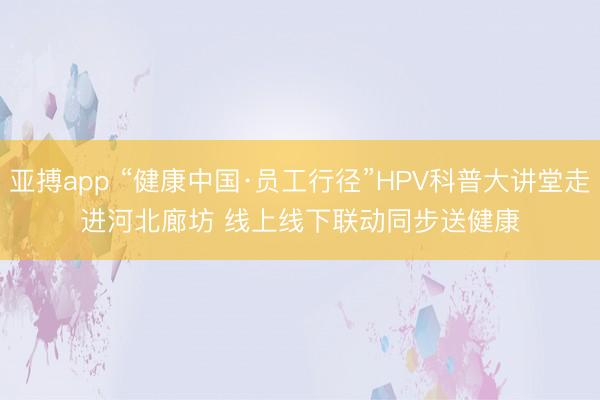 亚搏app “健康中国·员工行径”HPV科普大讲堂走进河北廊坊 线上线下联动同步送健康