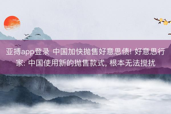 亚搏app登录 中国加快抛售好意思债! 好意思行家: 中国使用新的抛售款式, 根本无法搅扰