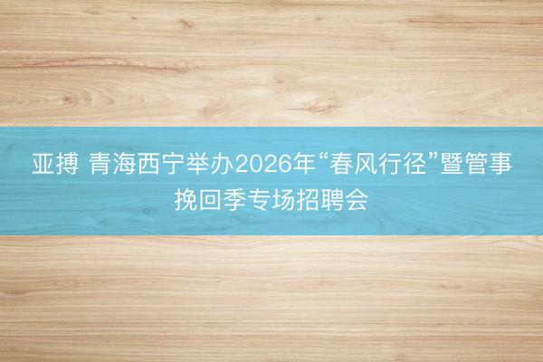 亚搏 青海西宁举办2026年“春风行径”暨管事挽回季专场招聘会