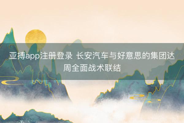 亚搏app注册登录 长安汽车与好意思的集团达周全面战术联结
