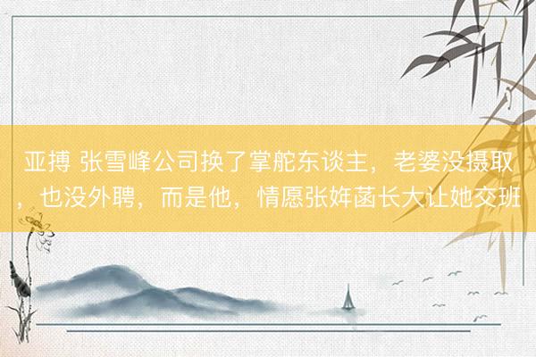 亚搏 张雪峰公司换了掌舵东谈主，老婆没摄取，也没外聘，而是他，情愿张姩菡长大让她交班