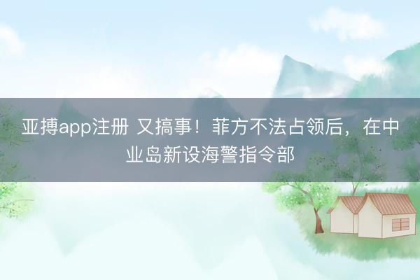 亚搏app注册 又搞事！菲方不法占领后，在中业岛新设海警指令部
