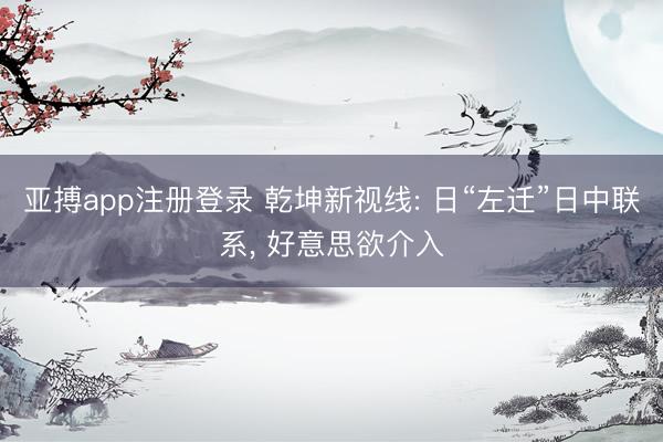 亚搏app注册登录 乾坤新视线: 日“左迁”日中联系, 好意思欲介入