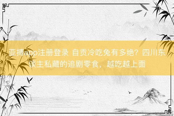 亚搏app注册登录 自贡冷吃兔有多绝？四川东谈主私藏的追剧零食，越吃越上面