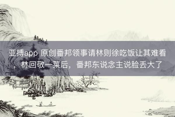 亚搏app 原创番邦领事请林则徐吃饭让其难看，林回敬一菜后，番邦东说念主说脸丢大了