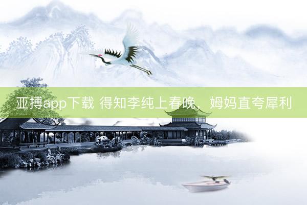 亚搏app下载 得知李纯上春晚，姆妈直夸犀利