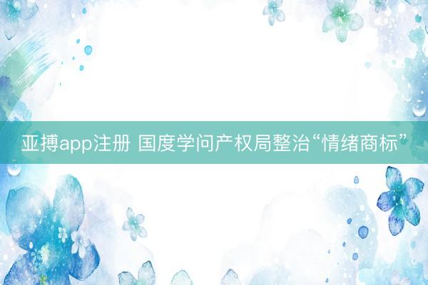 亚搏app注册 国度学问产权局整治“情绪商标”