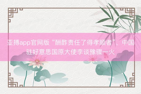 亚搏app官网版 “酬酢责任了得孝顺者”、中国驻好意思国原大使李谈豫骤一火