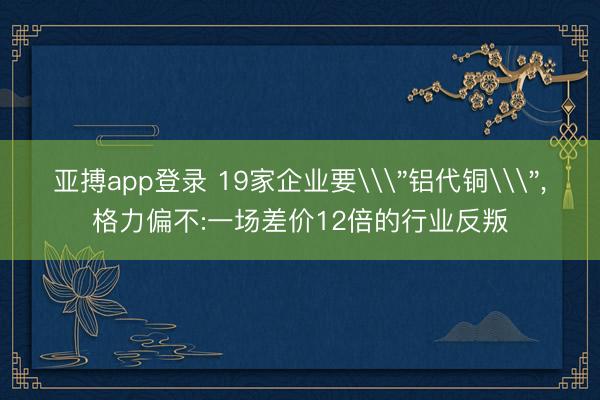 亚搏app登录 19家企业要\＂铝代铜\＂,格力偏不:一场差价12倍的行业反叛