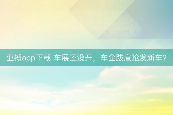 亚搏app下载 车展还没开，车企跋扈抢发新车？