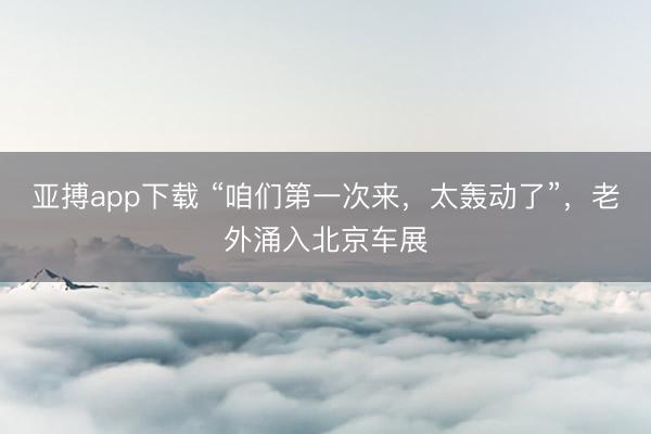 亚搏app下载 “咱们第一次来，太轰动了”，老外涌入北京车展