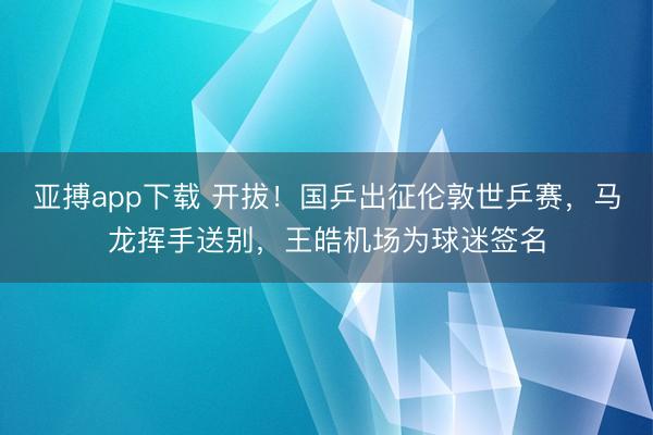 亚搏app下载 开拔！国乒出征伦敦世乒赛，马龙挥手送别，王皓机场为球迷签名