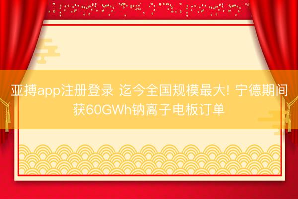 亚搏app注册登录 迄今全国规模最大! 宁德期间获60GWh钠离子电板订单