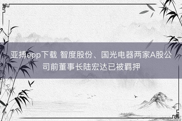 亚搏app下载 智度股份、国光电器两家A股公司前董事长陆宏达已被羁押