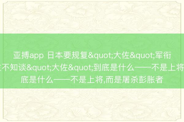 亚搏app 日本要规复"大佐"军衔,但90%的东谈主不知谈"大佐"到底是什么——不是上将,而是屠杀彭胀者
