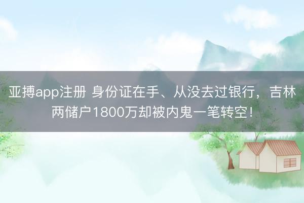 亚搏app注册 身份证在手、从没去过银行，吉林两储户1800万却被内鬼一笔转空！