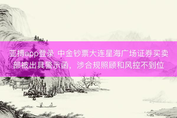 亚搏app登录 中金钞票大连星海广场证券买卖部被出具警示函，涉合规照顾和风控不到位